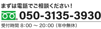 まずは電話でご相談ください！ 050-3135-3930 受付時間 8：00 〜 20：00 （年中無休）